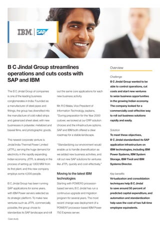 B C Jindal Group streamlines                                                           Overview

operations and cuts costs with                                                         Challenge
SAP and IBM                                                                            B C Jindal Group wanted to be
                                                                                       able to control operations, cut
The B C Jindal Group of companies          out the same core applications for each     costs and start new ventures
is one of the leading business             new business activity.                      to seize business opportunities
conglomerates in India. Founded as                                                     in the growing Indian economy.
a manufacturer of steel pipes and          Mr. R D Malav, Vice President of            The company looked for a
fittings, the group has diversified into   Information Technology, explains,           commercially cost-effective way
the manufacture of cold rolled strips      “During preparation for the Year 2000       to roll out business solutions
and galvanized sheet steel, with new       cutover, we looked at our ERP solution      rapidly and easily.
businesses in polyester, metalized and     choices and the infrastructure options.
biaxial films, and photographic goods.     SAP and IBM both offered a clear            Solution
                                           roadmap for a stable landscape.             To meet these objectives,
The newest corporate venture is                                                        B C Jindal standardized its SAP
Jindal India Thermal Power Limited         “Standardizing our environment would        application infrastructure on
(JITPL), serving the huge demand for       enable us to handle diversification as      IBM technologies, including IBM
electricity in the rapidly expanding       we added new business activities, and       Power Systems, IBM System
Indian economy. JITPL is already in the    roll out new SAP solutions for ventures     Storage, IBM Tivoli and IBM
process of setting up 1,800 MW from        like JITPL quickly and cost-effectively.”   Systems Director.
its first plant, and this new company
employs some 4,000 people.                 Moving to the latest IBM                    Key benefits
                                           technologies                                Virtualization and consolidation
B C Jindal Group has been running          Starting with POWER3 processor-             techniques help B C Jindal
SAP applications for some years,           based servers, B C Jindal has run a         to save around 50 percent of
with IBM Power servers selected as         continuous upgrade and migration            predicted capital expenditure, and
its strategic platform. To make new        program for several years. The most         automation and standardization
ventures such as JITPL commercially        recent change was deployment of a           help save the cost of two full-time
possible, the group chose to               POWER7 processor-based IBM Power            employee equivalents.
standardize its SAP landscape and roll     750 Express server.

Case study
 