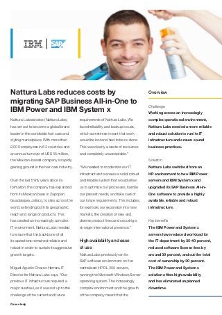 Nattura Labs reduces costs by                                                          Overview

migrating SAP Business All-in-One to
                                                                                       Challenge
IBM Power and IBM System x                                                             Working across an increasingly
Nattura Laboratorios (Nattura Labs)         requirements of Nattura Labs. We           complex operational environment,
has set out to become a global brand        faced reliability and backup issues,       Nattura Labs needed a more reliable
leader in the worldwide hair care and       which sometimes meant that work            and robust solution to run its IT
styling marketplace. With more than         would be lost and had to be re-done.       infrastructure and ensure sound
2,000 employees in 63 countries and         This was clearly a waste of resources      business practices.
an annual turnover of US$ 45 million,       and completely unacceptable.”
the Mexican-based company is rapidly                                                   Solution
gaining ground in the hair care industry.   “We needed to modernize our IT             Nattura Labs switched from an
                                            infrastructure to ensure a solid, robust   HP environment to two IBM Power
Over the last thirty years since its        and reliable system that would allow       servers and IBM System x and
formation, the company has expanded         us to optimize our processes, handle       upgraded its SAP Business All-in-
from its Mexican base in Zapopan            our present needs, and take care of        One software to provide a highly
Guadalajara, Jalisco, to sites across the   our future requirements. This includes,    available, reliable and robust
world, extending both its geographic        for example, our expansion into new        infrastructure.
reach and range of products. This           markets, the creation of new and
has created an increasingly complex         diverse product lines and securing a       Key benefits
IT environment. Nattura Labs needed         stronger international presence.”          The IBM Power and System x
to ensure that the backbone of all                                                     servers have reduced workload for
its operations remained reliable and        High availability and ease                 the IT department by 35-40 percent,
robust in order to sustain its aggressive   of use                                     reduced software license fees by
growth targets.                             Nattura Labs previously ran its            around 30 percent, and cut the total
                                            SAP software environment on five           cost of ownership by 30 percent.
Miguel Agustin Chaves Herrera, IT           centralized HP DL 350 servers,             The IBM Power and System x
Director for Nattura Labs says, “Our        running the Microsoft Windows Server       solution offers high availability
previous IT infrastructure required a       operating system. The increasingly         and has eliminated unplanned
major overhaul, as it was not up to the     complex environment and the growth         downtime.
challenge of the current and future         of the company meant that the

Case study
 