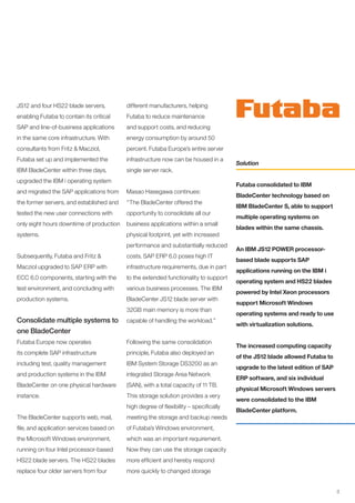 JS12 and four HS22 blade servers,         different manufacturers, helping
enabling Futaba to contain its critical   Futaba to reduce maintenance
SAP and line-of-business applications     and support costs, and reducing
in the same core infrastructure. With     energy consumption by around 50
consultants from Fritz & Macziol,         percent. Futaba Europe’s entire server
Futaba set up and implemented the         infrastructure now can be housed in a
                                                                                      Solution
IBM BladeCenter within three days,        single server rack.
upgraded the IBM i operating system
                                                                                      Futaba consolidated to IBM
and migrated the SAP applications from    Masao Hasegawa continues:
                                                                                      BladeCenter technology based on
the former servers, and established and   “The BladeCenter offered the
                                                                                      IBM BladeCenter S, able to support
tested the new user connections with      opportunity to consolidate all our
                                                                                      multiple operating systems on
only eight hours downtime of production   business applications within a small
                                                                                      blades within the same chassis.
systems.                                  physical footprint, yet with increased
                                          performance and substantially reduced
                                                                                      An IBM JS12 POWER processor-
Subsequently, Futaba and Fritz &          costs. SAP ERP 6.0 poses high IT
                                                                                      based blade supports SAP
Macziol upgraded to SAP ERP with          infrastructure requirements, due in part
                                                                                      applications running on the IBM i
ECC 6.0 components, starting with the     to the extended functionality to support
                                                                                      operating system and HS22 blades
test environment, and concluding with     various business processes. The IBM
                                                                                      powered by Intel Xeon processors
production systems.                       BladeCenter JS12 blade server with
                                                                                      support Microsoft Windows
                                          32GB main memory is more than
                                                                                      operating systems and ready to use
Consolidate multiple systems to           capable of handling the workload.”
                                                                                      with virtualization solutions.
one BladeCenter
Futaba Europe now operates                Following the same consolidation
                                                                                      The increased computing capacity
its complete SAP infrastructure           principle, Futaba also deployed an
                                                                                      of the JS12 blade allowed Futaba to
including test, quality management        IBM System Storage DS3200 as an
                                                                                      upgrade to the latest edition of SAP
and production systems in the IBM         integrated Storage Area Network
                                                                                      ERP software, and six individual
BladeCenter on one physical hardware      (SAN), with a total capacity of 11 TB.
                                                                                      physical Microsoft Windows servers
instance.                                 This storage solution provides a very
                                                                                      were consolidated to the IBM
                                          high degree of flexibility – specifically
                                                                                      BladeCenter platform.
The BladeCenter supports web, mail,       meeting the storage and backup needs
file, and application services based on   of Futaba’s Windows environment,
the Microsoft Windows environment,        which was an important requirement.
running on four Intel processor-based     Now they can use the storage capacity
HS22 blade servers. The HS22 blades       more efficient and hereby respond
replace four older servers from four      more quickly to changed storage


                                                                                                                             3
 