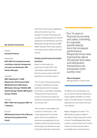 demands of their business applications
                                       without the need to touch any
                                       hardware. The new IT landscape also
                                                                                  “Our 14 users in
                                       includes centralized backup for the SAP
                                                                                   financial accounting
                                       applications and all Windows servers to
                                                                                   and sales controlling,
                                       IBM System Storage TS2240 and IBM
                                                                                   for example,
Key Solution Components
                                       System Storage TS2340 tape systems,
                                                                                   benefit directly
                                       improving business resilience and data
                                                                                   from the increased
Industry
                                       security.
                                                                                   performance.
Industrial Products.                                                               Response times have
Applications                           Greater performance for better
                                                                                   improved by about
SAP ERP 6.0 including financials,
    ®
                                       business
                                                                                   30 percent and sales
controlling, materials management      Based on initial results, the
                                                                                   and distribution
and sales and distribution, SAP        performance of SAP ERP on the
                                                                                   transactions are
Solution Manager.                      JS22 blade is significantly faster
                                                                                   processed more
                                       than the previous version of the SAP
                                                                                   quickly now.”
Hardware                               applications on the older systems.
                                                                                    Masao Hasegawa
IBM BladeCenter S, IBM
    ®             ®

                                                                                    Managing Director, Futaba Europe
BladeCenter JS12 Express blade,        “Our 14 users in financial accounting
IBM BladeCenter HS22 blades,           and sales controlling, for example,
IBM System Storage® DS3200, IBM        benefit directly from the increased
System Storage TS2240, IBM System      performance,” says Masao Hasegawa.        for different server landscapes, now
Storage TS2340.                        “Response times have improved             we can perform planned maintenance
                                       by about 30 percent and sales and         works together with IBM on a central
Software                               distribution transactions are processed   system, and administration of business
IBM i V6R1 with integrated 'DB2 for
        ®                         ®
                                       more quickly now.”                        applications is much easier and more
i' database.                                                                     cost-effective.”
                                       “We now have a substantially more
Services                               powerful IT infrastructure – with         Masao Hasegawa concludes “The
IBM Business Partner Fritz & Macziol   a lower leasing rate for the whole        IBM solution provides a reliable IT
Software & Computervertrieb            system. With the consolidation of         foundation to help Futaba grow further
GmbH.                                  the servers and applications to one       in future. The IBM BladeCenter offers
                                       hardware instance we have reduced         maximum of performance with minimal
                                       both energy and maintenance costs.        footprint, and we have been able to
                                       In the past maintenance costs arose       consolidate all our business servers
 