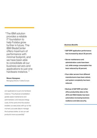 “The IBM solution
 provides a reliable
 IT foundation to
 help Futaba grow
 further in future. The                 Business Benefits

 IBM BladeCenter
 offers maximum of                      •	SAP ERP application performance

 performance with                        has increased by about 30 percent.

 minimal footprint, and
 we have been able                      •	Server maintenance and

 to consolidate all our                  administration costs have been

 business servers and                    cut, while energy consumption has

 applications to just one                been reduced by 40 percent.

 hardware instance. ”
                                        •	Four older servers from different

                                         manufacturers have been retired,
  Masao Hasegawa
  Managing Director, Futaba Europe       and system complexity has been
                                         reduced.


                                        •	Backup of SAP ERP and other
and applications to just one hardware
                                         office productivity data on the
instance. The physical consolidation
                                         JS12 and HS22 blades has been
greatly eases maintenance and
                                         automated, increasing business
administration, and reduces energy
                                         resilience and data security.
costs. At the same time this solution
enables our executives with up-to-the
moment, accurate data to manage
the business better, so we can sell
products more successfully.”
 