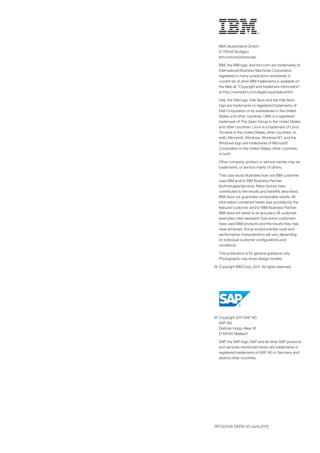IBM Deutschland GmbH
  D-70548 Stuttgart
  ibm.com/solutions/sap

	 IBM, the IBM logo, and ibm.com are trademarks of
  International Business Machines Corporation,
  registered in many jurisdictions worldwide. A
  current list of other IBM trademarks is available on
  the Web at “Copyright and trademark information”
  at http://www.ibm.com/legal/copytrade.shtml

	 Intel, the Intel logo, Intel Xeon and the Intel Xeon
  logo are trademarks or registered trademarks of
  Intel Corporation or its subsidiaries in the United
  States and other countries. UNIX is a registered
  trademark of The Open Group in the United States
  and other countries. Linux is a trademark of Linus
  Torvalds in the United States, other countries, or
  both. Microsoft, Windows, Windows NT, and the
  Windows logo are trademarks of Microsoft
  Corporation in the United States, other countries,
  or both.

	 Other company, product or service names may be
  trademarks, or service marks of others.

	 This case study illustrates how one IBM customer
  uses IBM and/or IBM Business Partner
  technologies/services. Many factors have
  contributed to the results and benefits described.
  IBM does not guarantee comparable results. All
  information contained herein was provided by the
  featured customer and/or IBM Business Partner.
  IBM does not attest to its accuracy. All customer
  examples cited represent how some customers
  have used IBM products and the results they may
  have achieved. Actual environmental costs and
  performance characteristics will vary depending
  on individual customer configurations and
  conditions.

	 This publication is for general guidance only.
  Photographs may show design models.

©	 Copyright IBM Corp. 2011. All rights reserved.




©	 Copyright 2011 SAP AG
   SAP AG
   Dietmar-Hopp-Allee 16
   D-69190 Walldorf

	 SAP, the SAP logo, SAP and all other SAP products
  and services mentioned herein are trademarks or
  registered trademarks of SAP AG in Germany and
  several other countries.




SPC03338-DEEN-00 (June 2011)
 