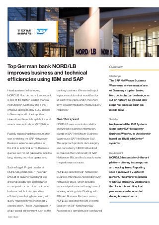 Top German bank NORD/LB                                                                 Overview

improves business and technical                                                         Challenge
efficiencies using IBM and SAP                                                          The SAP NetWeaver Business
                                                                                        Warehouse environment of one
Headquartered in Hannover,                    banking business. We wanted to put        of Germany's top ten banks,
NORD/LB Norddeutsche Landesbank               in place a solution that would last for   Norddeutsche Landesbank, was
is one of the top ten leading financial       at least three years, and in the short-   suffering from delays and slow
institutions in Germany. The bank             term would immediately improve query      response times as business
employs approximately 6,950 people            response.”                                needs grew.
in Germany and in the important
international financial capitals. Its total   Need for speed                            Solution
assets amount to about €222 billion.          NORD/LB uses a central model for          Implemented the IBM Systems
                                              analyzing its business information,       Solution for SAP NetWeaver
Rapidly expanding data consumption            based on SAP NetWeaver Business           Business Warehouse Accelerator
was stretching the SAP NetWeaver              Warehouse (SAP NetWeaver BW).             based on IBM BladeCenter®
Business Warehouse systems to                 This approach protects data integrity     systems.
the limit in technical terms. Business        and consistency. NORD/LB wished
queries and report generation took too        to preserve the functionality of SAP      Key benefits
long, slowing technical operations.           NetWeaver BW, and find a way to solve     NORD/LB has a state-of-the-art
                                              the performance issues.                   platform offering fast response
Sabine Nagel, Project Leader at                                                         and loading times. Reporting
NORD/LB, comments, “The sheer                 NORD/LB selected SAP NetWeaver            speed improved by up to 40
amount of data increased and was              Business Warehouse Accelerator (SAP       percent. This improves general
growing steadily, and performance             NetWeaver BWA), which provides            workflow efficiency. Additionally,
on our previous technical backbone            improved performance through use of       thanks to this solution, load
had reached its limits. Workflow              indexing existing data. Working with      processes can be executed
efficiency was being hampered, with           IBM and Business Partner c.a.r.u.s.,      during business hours.
query response times increasingly             NORD/LB selected the IBM Systems
slowing down. This is unacceptable in         Solution for SAP NetWeaver BW
a fast-paced environment such as the          Accelerator, a complete, pre-configured

Case study
 