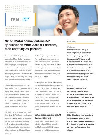 Nihon Matai consolidates SAP                                                          Overview

applications from 20 to six servers,                                                  Challenge
cuts costs by 30 percent                                                              Nihon Matai was running a
                                                                                      wide range of SAP applications
Founded in 1947 selling simple jute        IT Planning Manager in the Business        to manage every aspect of
bags, Nihon Matai Co Ltd has grown         Planning Department, comments:             its business. With the original
to become an all-round manufacturer        "Our employees were fully familiar         hardware at end-of-life and the
producing bags, packaging and              with the existing infrastructure, but as   SAP software maintenance due
containers for medical products, food      the storage maintenance and other          to expire, Nihon Matai wished to
items and chemical products. In 2009,      agreements were coming to an end,          find a strategic solution to its IT
the company became a member of the         it became inevitable that the system       infrastructure challenges, suitable
Rengo Group and is striving to develop     would be updated.                          for implementing the latest
new demand and create new markets.                                                    versions of SAP software.
                                           "Although we thought about extending
Nihon Matai introduced its first SAP       the maintenance period, we had issues      Solution
applications in 2006, covering financial   with the management workload and           Using Microsoft Hyper-V™
accounting, management accounting,         potential business risk, so we decided     virtualization on IBM System
sales administration, inventory and        to update the storage systems and          x3550 M2 servers to run multiple
purchasing management, process             the processors for the entire SAP          instances of Windows Server 2008
production, data warehousing and           environment. The objectives were           R2, it was possible to consolidate
select components of strategic             to optimize the landscape, reduce          the entire former infrastructure to
enterprise management (SEM).               complexity, increase flexibility and cut   just six physical systems.
                                           costs."
With the original hardware at end-of-                                                 Key benefits
life and the SAP software maintenance      Virtualization success on IBM              Nihon Matai improved operational
agreement due to expire, Nihon Matai       System x3550 M2                            efficiency and achieved a 30
wished to find a strategic solution for    Nihon Matai chose to replace its           percent reduction in running costs
its IT infrastructure needs, suitable      existing estate of 20 servers with         by introducing server virtualization
for implementing the latest versions       six IBM System x3550 M2 servers            and high-performance unified
of SAP software. Mr. Hiroyuki Hanyu,       powered by Intel Xeon processors.          storage.

Case study
 