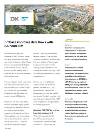 Overview
Embasa improves data flows with
SAP and IBM                                                                               Challenge
                                                                                          Sanitation services supplier
                                                                                          Embasa wished to replace its
Empresa Baiana de Água e                     explains. “There was no integration          legacy business management
Saneamento S/A (Embasa) is a water           between systems. Some data was               and operational software with
supplier and water treatment utility         replicated or redundant, and there was       modern commercial solutions.
operating in the Brazilian state of Bahia.   little or no validation of data integrity.
Embasa manages one of the largest            We passed information from the               Solution
water treatment services in Brazil.          existing operational systems to the          Embasa hosted SAP ERP
Embasa provides drinking water for           management systems manually, a slow          applications for business
more than 94 percent of the population       and inefficient process that could easily    management on Linux partitions
in its coverage area.                        introduce errors.”                           on an IBM System z196, with
                                                                                          their databases on IBM DB2 for
Embasa is a public-private partnership       Embasa was running its legacy                z/OS. The company deployed
with the Government of Bahia as its          solutions on the IBM System z®               IBM System Storage DS8800 for
majority shareholder. Founded in 1971,       platform, with IBM DB2 . Long
                                                                       ®
                                                                                          data management. This is the first
the company has annual revenue               experience with System z had                 implementation of Linux on the
of more than US$ 900 million and             demonstrated its scalability, reliability    IBM System z platform in Brazil.
employs around 8,000 people.                 and security. The ability to run the Linux
                                             operating system alongside IBM z/OS®         Key benefits
In common with many large utilities,         made the platform a strong candidate         By implementing the new SAP
Embasa ran multiple legacy systems           for the new applications.                    applications and consolidating
to manage both operational services                                                       to the System z196, Embasa has
and its back-office business                 Selecting SAP ERP for optimal                simplified its IT infrastructure,
management. In general, each back-           business management                          making significant savings on
office application was run separately,       “The challenge was to find the               data center energy, cooling and
with no shared financial or customer         best ERP solution for business               floorspace.
data. Suelene Diniz, IT Leader for           management,” says Denise Britto,
the SAP implementation project,              Embasa’s CIO. “Additionally, our

Case study
 