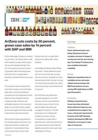 Case study
AriZona Beverage Company is a classic
success story: two friends start a small
drinks delivery company which grows
into one of the leading brands in the
US. From iced teas and sports drinks
to specialist water and energy drinks,
behind the story is a great deal of
inspiration, and behind that is pure hard
work.
The business model includes both a
direct sale company, serving the large
retail chains, and three distribution
companies serving independent stores.
Fleets of trucks handle thousands
of deliveries daily; efficiency and
profitability depend on the company's
ability to reconcile the stock ordered
by the stores against the drops actually
made and the payments received.
Reconciling the figures generated by
the complex jigsaw of inventory, truck
loading and finance is called route
settlement. If route settlement fails,
AriZona loses track of which store
AriZona cuts costs by 50 percent,
grows case sales by 14 percent
with SAP and IBM
Overview
Challenge
Route-settlement tasks were
taking 120 person-hours to
complete, and were in danger of
running over into the next working
day. The existing IT infrastructure
was unreliable and lacked
scalability.
Solution
Replaced a sprawling estate of
unreliable servers and under-
utilized external storage with
IBM Power Systems servers
running SAP applications on IBM i
operating system.
Key benefits
Stability and performance
issues have been eliminated.
Route settlement tasks are now
completed by five people in five
hours, a 79 percent improvement.
Inclusion of the SAP Telesales
solutions developed by IBM have
allowed for an increase in route
sales of 14 percent.
bought what, and, crucially, which
products are selling well in which
locations.
Joe DeBella, Chief Information Officer,
comments, “Route settlement would
start at the end of the day as trucks
returned, and took 12 people from 6pm
that evening until 4am the next morning.
This was a typical example of our labor-
intensive processes that we felt we had
to improve.”
All of AriZona’s core distribution
business operations run on SAP
software, and the route settlement
information was punched in to the
general ledger and warehouse
management solutions. The SAP
landscape ran on multiple Intel-
architecture servers, and the
comparatively complex web of
dependencies combined with limits on
processing capacity meant that both
reliability and performance were major
challenges for AriZona.
 