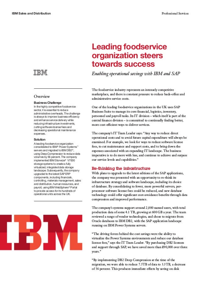 IBM Sales and Distribution Professional Services
The foodservice industry represents an intensely competitive
marketplace, and there is constant pressure to reduce back-office and
administrative service costs.
One of the leading foodservice organizations in the UK uses SAP
Business Suite to manage its core financial, logistics, inventory,
personnel and payroll tasks. Its IT division – which itself is part of the
central finance division – is committed to continually finding better,
more cost-efficient ways to deliver services.
The company’s IT Team Leader says: “Any way to reduce direct
operational costs and to avoid future capital expenditure will always be
examined. For example, we look for ways to reduce software license
fees, to cut maintenance and support costs, and to bring down the
expenses associated with an expanding IT landscape. The business
imperative is to do more with less, and continue to achieve and surpass
our service levels and capabilities.”
Re-thinking the infrastructure
With plans to upgrade to the latest editions of the SAP applications,
the company was presented with an opportunity to re-think its
infrastructure strategy and software landscape, including its choice
of database. By consolidating to fewer, more powerful servers, per-
processor software license fees could be reduced, and new database
technology could offer significant cost-avoidance benefits through data
compression and improved performance.
The company’s systems support around 2,000 named users, with total
production data of some 4.1 TB, growing at 600 GB a year. The team
reviewed a range of vendor technologies, and chose to migrate from
Oracle databases to IBM DB2, with the SAP application landscape
running on IBM Power Systems servers.
“The driving forces behind the cost savings were the ability to
virtualize the Power Systems environments and reduce our database
license fees,” says the IT Team Leader. “By purchasing DB2 licenses
and support through SAP, we have saved more than £90,000 over three
years.”
“By implementing DB2 Deep Compression at the time of the
migration, we were able to reduce 7.5TB of data to 3.3TB, a decrease
of 56 percent. This produces immediate effects by saving on disk
Leading foodservice
organization steers
towards success
Enabling operational savings with IBM and SAP
Overview
Business Challenge
In the highly competitive foodservice
sector, it is essential to reduce
administrative overheads. The challenge
is always to improve business efficiency
and enhance service delivery while
reducing infrastructure investments,
cutting software license fees and
decreasing operational maintenance
expenses.
Solution
A leading foodservice organization
consolidated to IBM®
Power Systems™
servers and migrated to IBM DB2®
,
using Deep Compression to reduce data
volumes by 56 percent. The company
implemented IBM Storwize®
V7000
storage systems to create a fully
virtualized, integrated data storage
landscape. Subsequently, the company
upgraded to the latest SAP ERP
components, including financials,
controlling, materials management, sales
and distribution, human resources, and
payroll, using IBM WebSphere®
Portal
to provide access for its hundreds of
operational units across the UK.
 