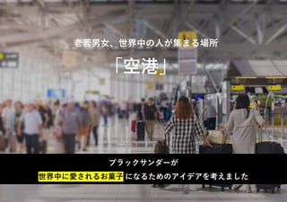 「空港」
老若男女、世界中の人が集まる場所
ブラックサンダーが
世界中に愛されるお菓子 になるためのアイデアを考えました
 