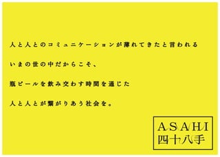 A S A H I
四十八手
人 と 人 と の コ ミ ュ ニ ケ ー シ ョ ン が 薄 れ て き た と 言 わ れ る
い ま の 世 の 中 だ か ら こ そ 、
瓶 ビ ー ル を 飲 み 交 わ す 時 間 を 通 じ た
人 と 人 と が 繋 が り あ う 社 会 を 。
 