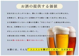 お酒の提供する価値
旧 友 の 友 人 と 久 し ぶ り に 会 い 、 積 も り に 積 も っ た 思 い 出 話 に ふ け る 時 も あ る 。
仕 事 終 わ り 、 落 ち 込 ん で い る 同 僚 の グ チ を 暖 か く 聴 い て あ げ た い 時 も あ る 。
ま だ 直 接 話 せ て い な か っ た 憧 れ の 先 輩 に “ 今 日 こ そ は ！ ” と 意 気 込 む 時 も あ る 。
時 に は 、 仕 事 終 わ り に い つ も は 我 慢 し て い る 素 の 姿 を
が む し ゃ ら に さ ら け 出 し た い 時 だ っ て 。
お 酒 を 飲 み 交 わ す 時 間 、 そ れ は あ な た が 目 の 前 の そ の 人 と
な に か 想 い を 伝 え あ い 、 繋 が り あ い た い と き 。
お 酒 に は 、 そ ん な ” 人 と 人 と を 繋 げ て く れ る ” 力 が あ る 。
 