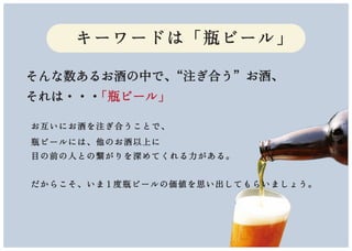 そんな数あるお酒の中で、“注ぎ合う”お酒、
それは・・・「瓶ビール」
お互いにお酒を注ぎ合うことで、
瓶ビールには、他のお酒以上に
目の前の人との繋がりを深めてくれる力がある。
だからこそ、いま 1 度瓶ビールの価値を思い出してもらいましょう。
キーワードは「瓶ビール」
 