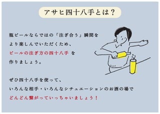 瓶ビールならではの「注ぎ合う」瞬間を
より楽しんでいただくため、
ビールの注ぎ方の四十八手 を
作りましょう。
ぜひ四十八手を使って、
いろんな相手・いろんなシチュエーションのお酒の場で
どんどん繋がっていっちゃいましょう！
アサヒ四十八手とは？
 