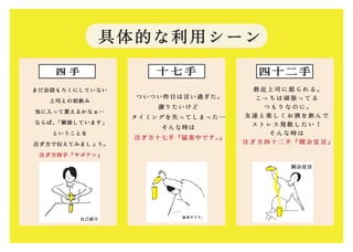 具体的な利用シーン
十 七 手四 手
ついつい昨日は言い過ぎた。
謝りたいけど
タイミングを失ってしまった…
そんな時は
注ぎ方十七手『猛省中です。』
最 近 上 司 に 怒 ら れ る 。
こ っ ち は 頑 張 っ て る
つ も り な の に 。
友 達 と 楽 し く お 酒 を 飲 ん で
ス ト レ ス 発 散 し た い ！
そ ん な 時 は
注 ぎ 方 四 十 二 手 『 開 会 宣 言 』
まだ会話もろくにしていない
上司との初飲み
気に入って貰えるかなぁ…
ならば、「緊張しています」
ということを
注ぎ方で伝えてみましょう。
注ぎ方四手『サボテン』
四十二手
猛省中です。
自己紹介
開会宣言
 