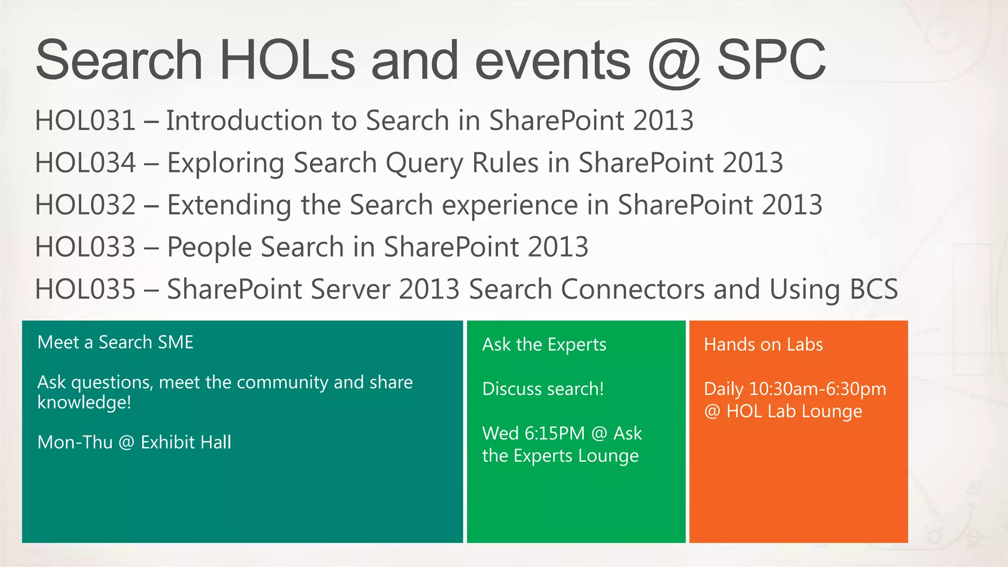 Meet a Search SME                             Ask the Experts      Hands on Labs

Ask questions, meet the community and share   Discuss search!      Daily 10:30am-6:30pm
knowledge!                                                         @ HOL Lab Lounge
Mon-Thu @ Exhibit Hall                        Wed 6:15PM @ Ask
                                              the Experts Lounge
 