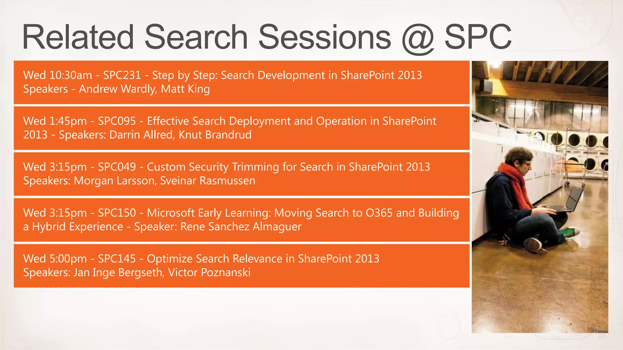 Wed 10:30am - SPC231 - Step by Step: Search Development in SharePoint 2013
Speakers - Andrew Wardly, Matt King

Wed 1:45pm - SPC095 - Effective Search Deployment and Operation in SharePoint
2013 - Speakers: Darrin Allred, Knut Brandrud

Wed 3:15pm - SPC049 - Custom Security Trimming for Search in SharePoint 2013
Speakers: Morgan Larsson, Sveinar Rasmussen

Wed 3:15pm - SPC150 - Microsoft Early Learning: Moving Search to O365 and Building
a Hybrid Experience - Speaker: Rene Sanchez Almaguer

Wed 5:00pm - SPC145 - Optimize Search Relevance in SharePoint 2013
Speakers: Jan Inge Bergseth, Victor Poznanski
 