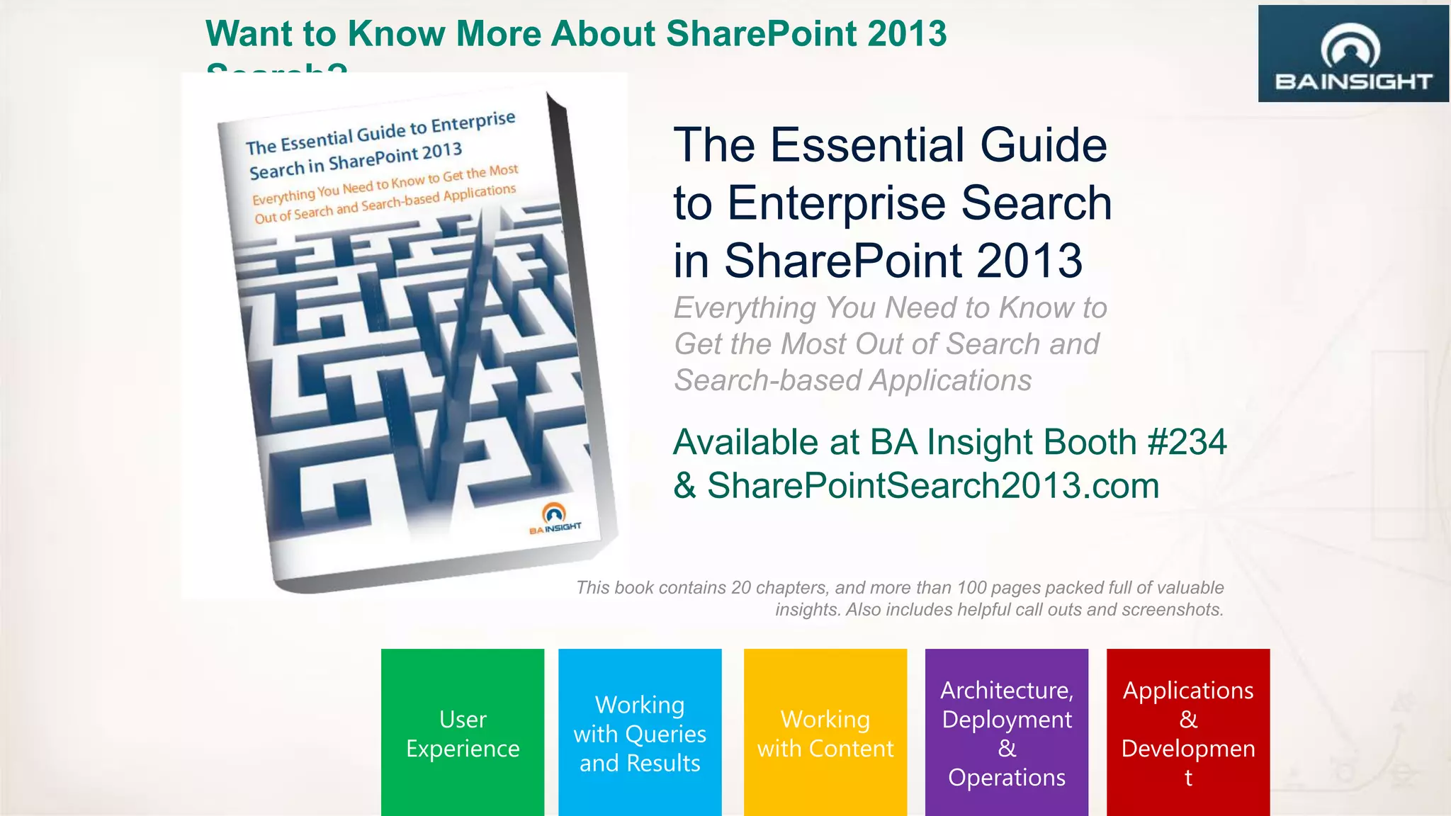 Want to Know More About SharePoint 2013
Search?
                                   The Essential Guide
                                   to Enterprise Search
                                   in SharePoint 2013
                                   Everything You Need to Know to
                                   Get the Most Out of Search and
                                   Search-based Applications

                                   Available at BA Insight Booth #234
                                   & SharePointSearch2013.com

                       This book contains 20 chapters, and more than 100 pages packed full of valuable
                                               insights. Also includes helpful call outs and screenshots.



                                                                     Architecture,         Applications
                         Working
             User                              Working               Deployment                 &
                       with Queries
          Experience                         with Content                 &                Developmen
                       and Results
                                                                      Operations                 t
 