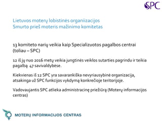 Lietuvos moterų lobistinės organiizacijos
Smurto prieš moteris mažinimo komitetas
13 komiteto narių veikia kaip Specializuotos pagalbos centrai
(toliau – SPC)
12 iš jų nuo 2016 metų veikia jungtinės veiklos sutarties pagrindu ir teikia
pagalbą 47 savivaldybėse.
Kiekvienas iš 12 SPC yra savarankiška nevyriausybinė organizacija,
atsakinga už SPC funkcijos vykdymą konkrečioje teritorijoje.
Vadovaujantis SPC atlieka administracinę priežiūrą (Moterų informacijos
centras)
 