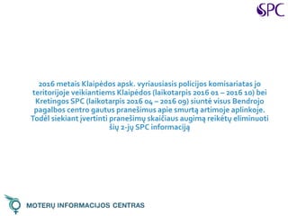 2016 metais Klaipėdos apsk. vyriausiasis policijos komisariatas jo
teritorijoje veikiantiems Klaipėdos (laikotarpis 2016 01 – 2016 10) bei
Kretingos SPC (laikotarpis 2016 04 – 2016 09) siuntė visus Bendrojo
pagalbos centro gautus pranešimus apie smurtą artimoje aplinkoje.
Todėl siekiant įvertinti pranešimų skaičiaus augimą reikėtų eliminuoti
šių 2-jų SPC informaciją
 