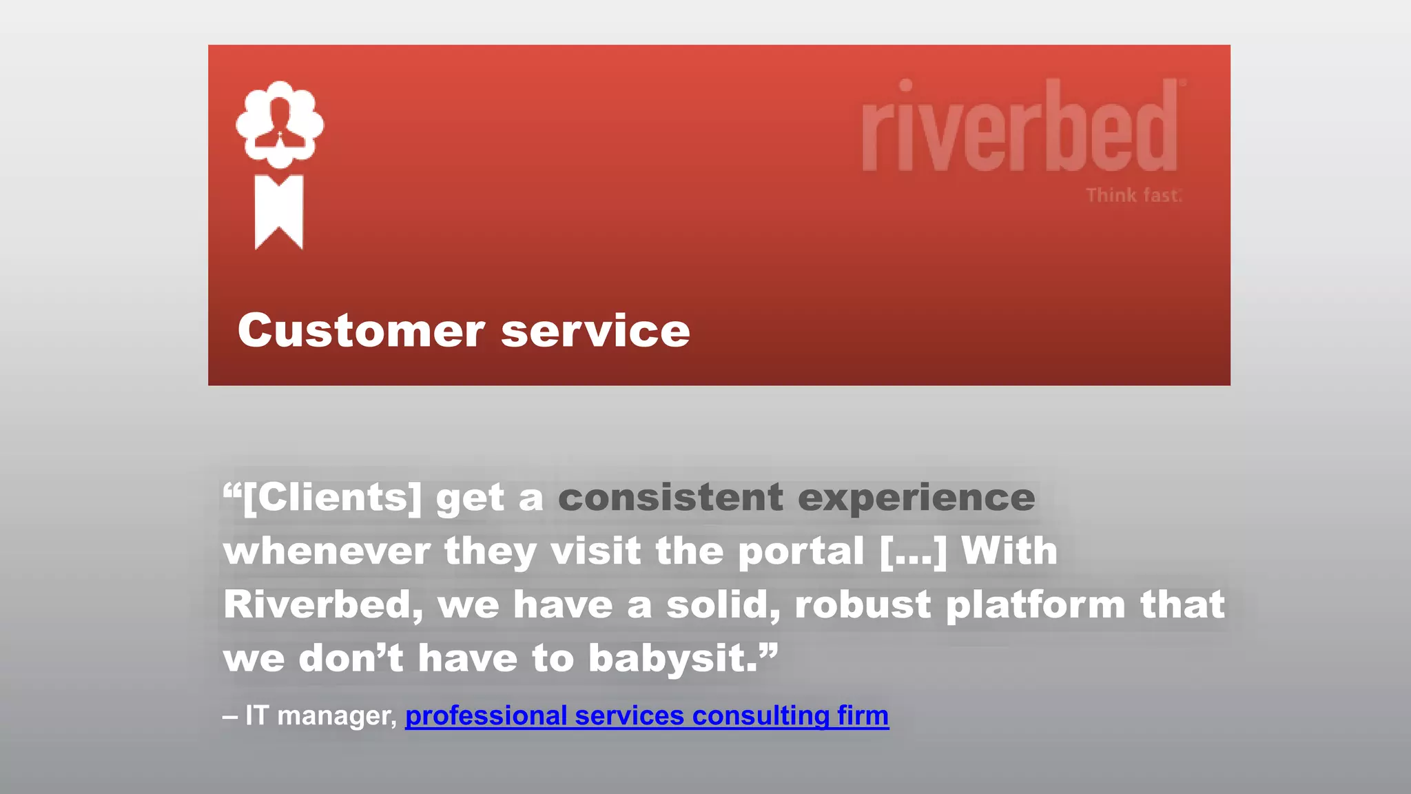 Customer service
“[Clients] get a consistent experience
whenever they visit the portal […] With
Riverbed, we have a solid, robust platform that
we don’t have to babysit.”
– IT manager, professional services consulting firm
© RIVERBED TECHNOLOGY

13

 