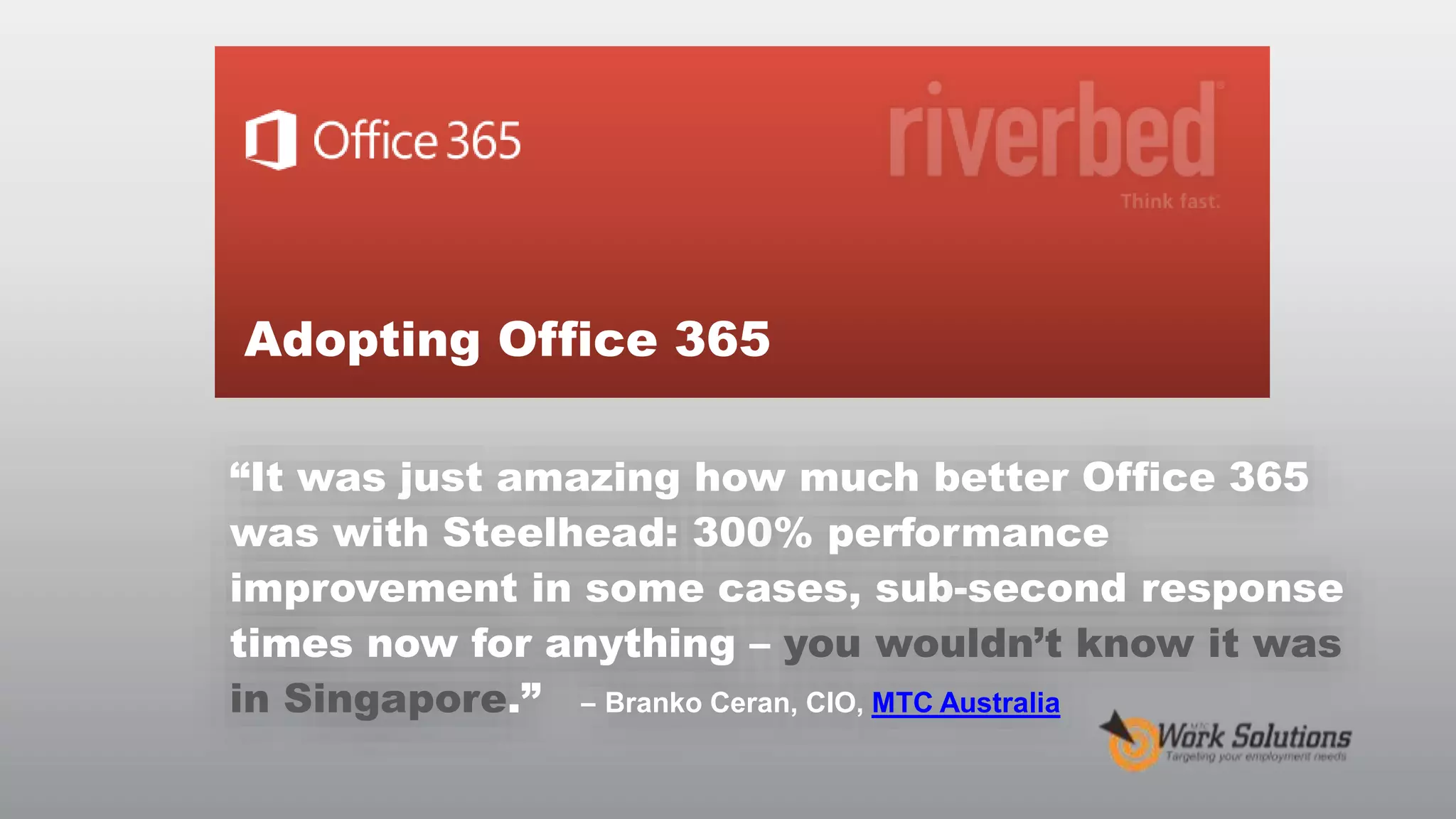 Adopting Office 365
“It was just amazing how much better Office 365
was with Steelhead: 300% performance
improvement in some cases, sub-second response
times now for anything – you wouldn’t know it was
in Singapore.” – Branko Ceran, CIO, MTC Australia
© RIVERBED TECHNOLOGY

14

 