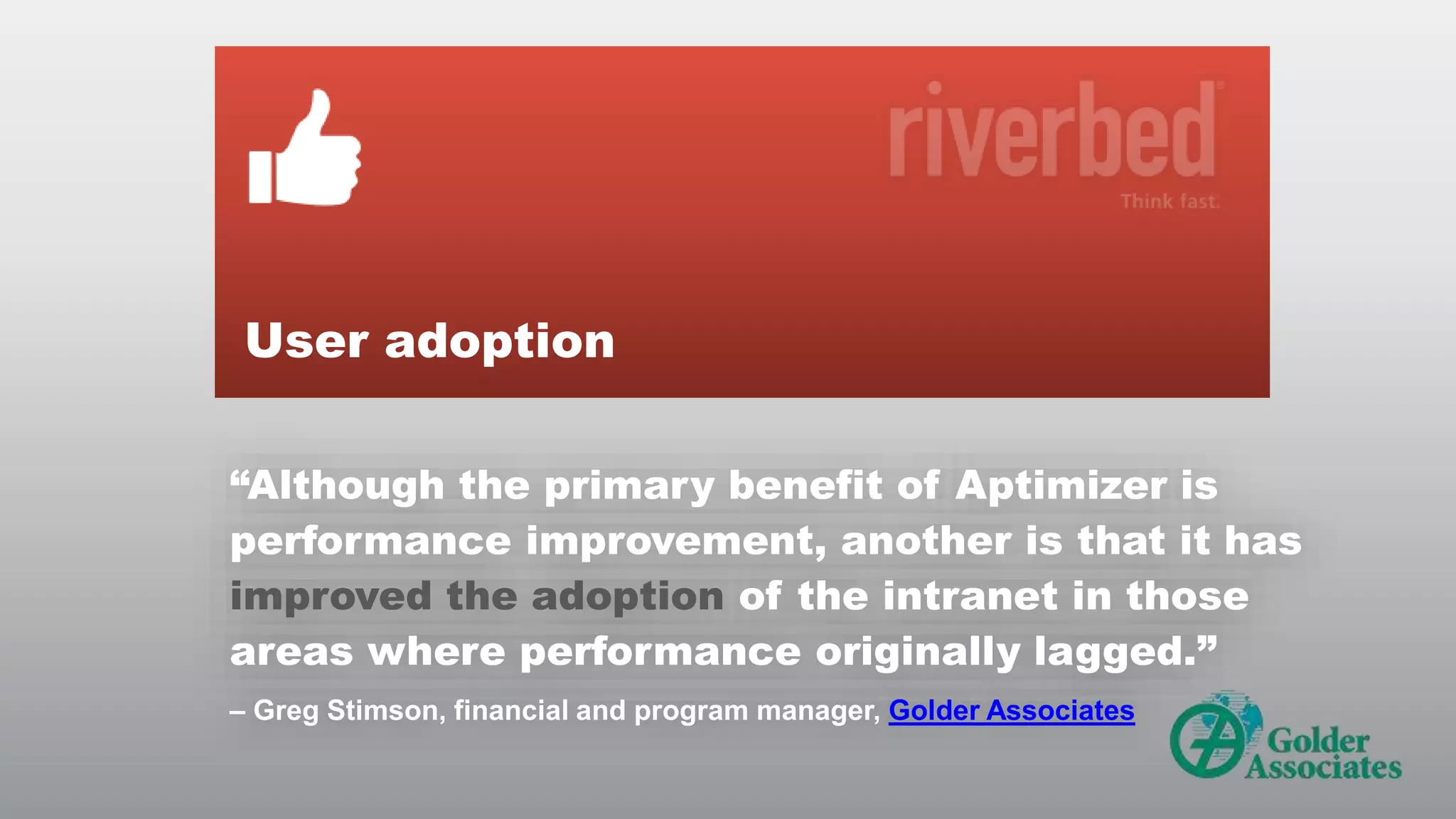 User adoption
“Although the primary benefit of Aptimizer is
performance improvement, another is that it has
improved the adoption of the intranet in those
areas where performance originally lagged.”
– Greg Stimson, financial and program manager, Golder Associates

© RIVERBED TECHNOLOGY

15

 