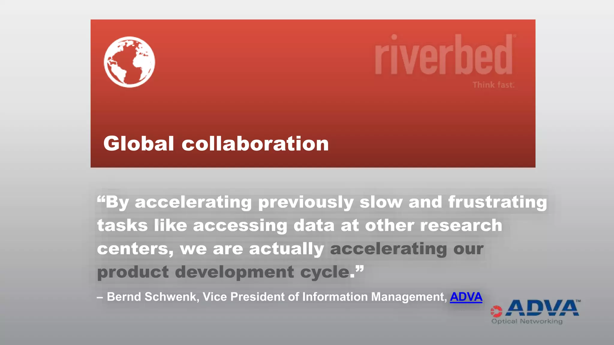 Global collaboration
“By accelerating previously slow and frustrating
tasks like accessing data at other research
centers, we are actually accelerating our
product development cycle.”
– Bernd Schwenk, Vice President of Information Management, ADVA

© RIVERBED TECHNOLOGY

16

 