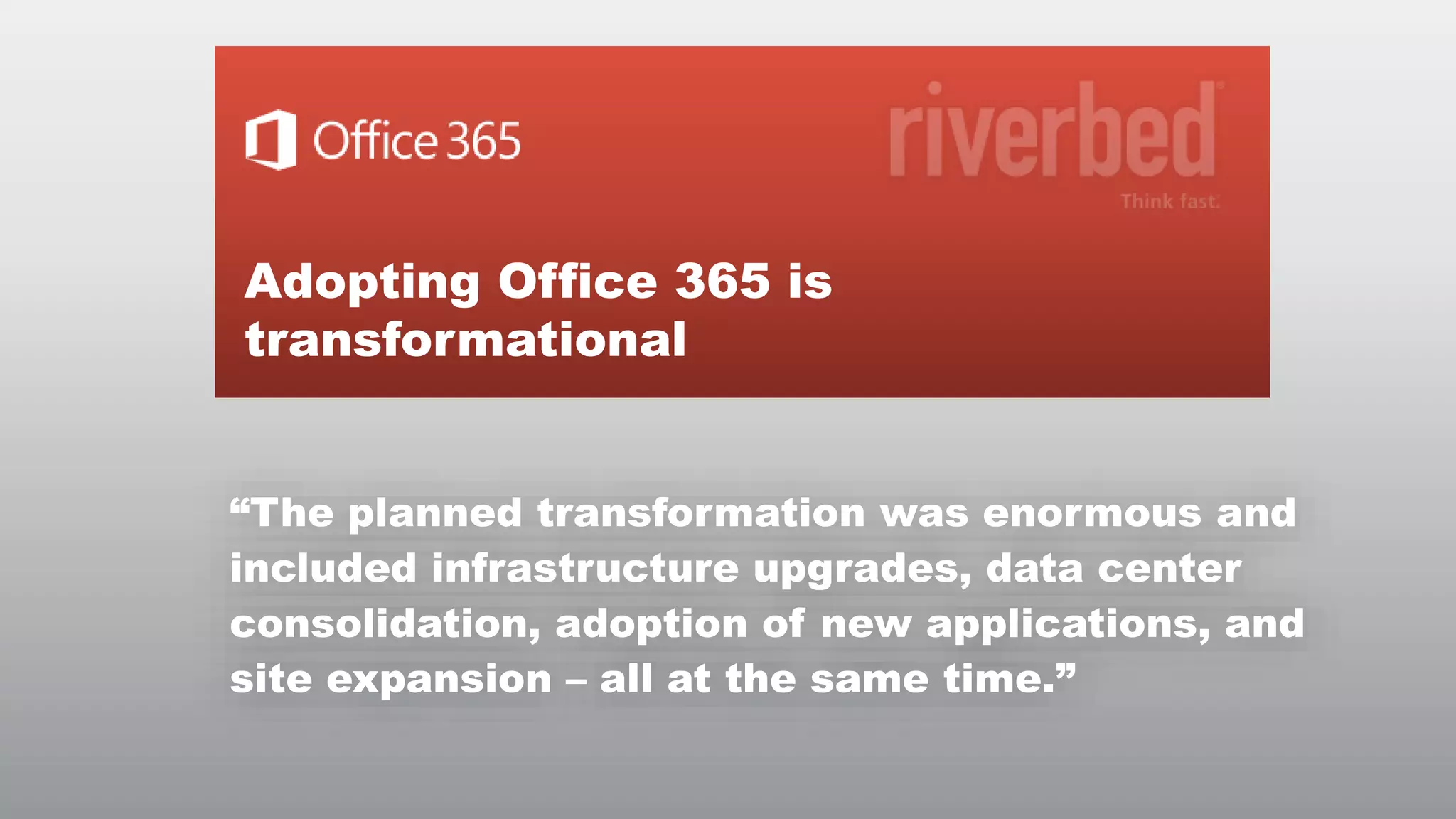 Adopting Office 365 is
transformational
“The planned transformation was enormous and
included infrastructure upgrades, data center
consolidation, adoption of new applications, and
site expansion – all at the same time.”
© RIVERBED TECHNOLOGY

3

 