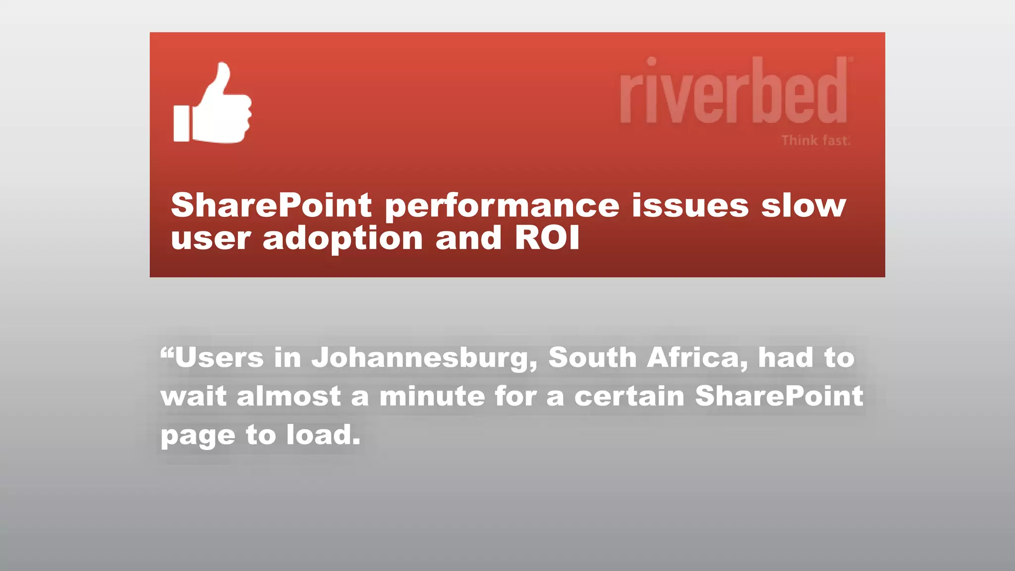SharePoint performance issues slow
user adoption and ROI
“Users in Johannesburg, South Africa, had to
wait almost a minute for a certain SharePoint
page to load.

© RIVERBED TECHNOLOGY

4

 