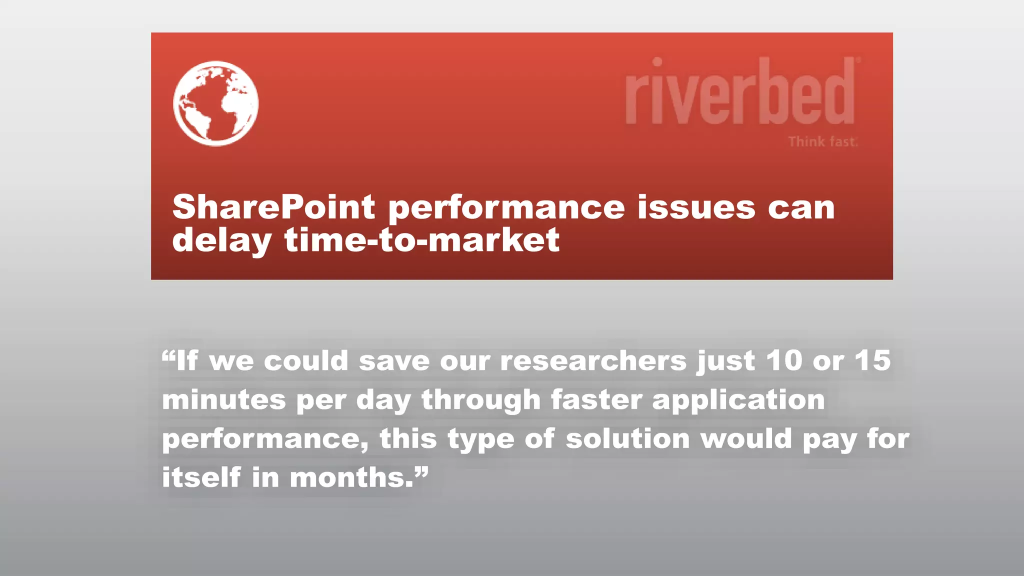 SharePoint performance issues can
delay time-to-market
“If we could save our researchers just 10 or 15
minutes per day through faster application
performance, this type of solution would pay for
itself in months.”
© RIVERBED TECHNOLOGY

5

 
