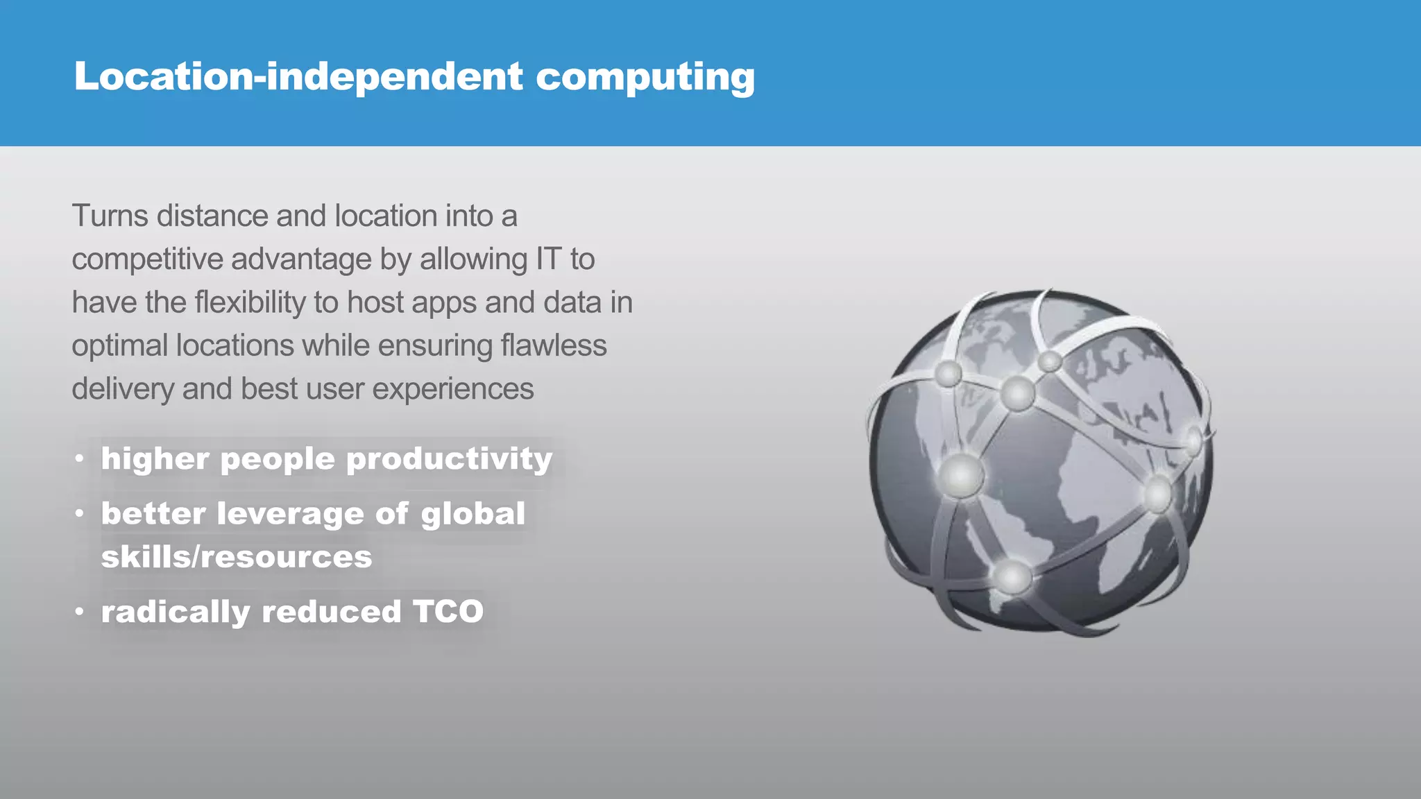 Location-independent computing

Turns distance and location into a
competitive advantage by allowing IT to
have the flexibility to host apps and data in
optimal locations while ensuring flawless
delivery and best user experiences
• higher people productivity
• better leverage of global
skills/resources

• radically reduced TCO

© RIVERBED TECHNOLOGY

7

 