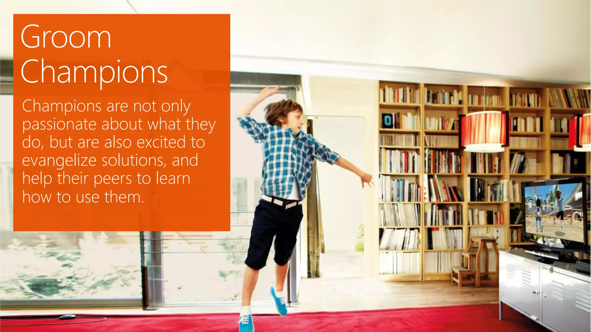 Groom
Champions
Champions are not only
passionate about what they
do, but are also excited to
evangelize solutions, and
help their peers to learn
how to use them.
 