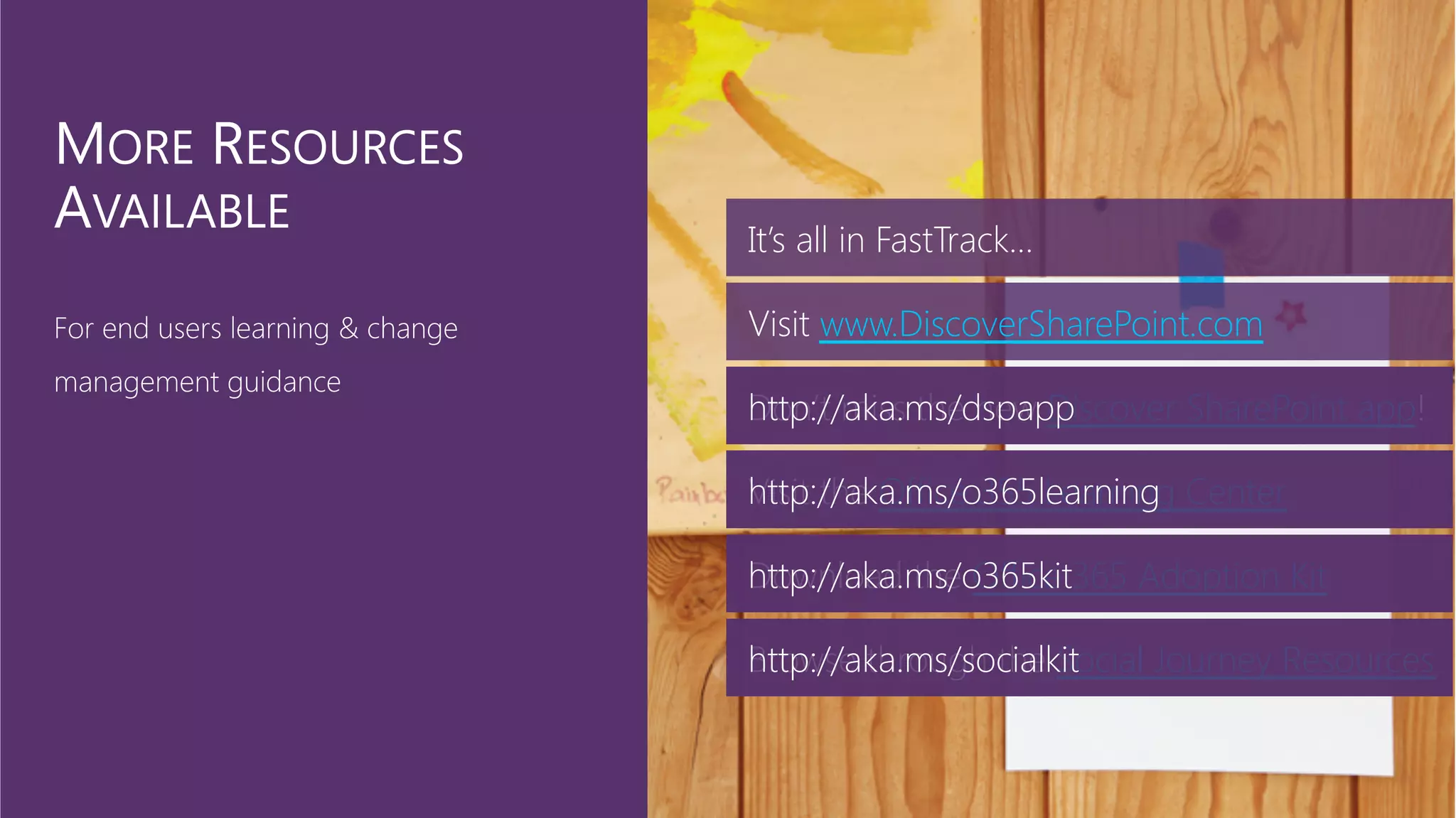 Visit the Office 355 Learning Center
Download the Office 365 Adoption Kit
Browse through the Social Journey Resources
It’s all in FastTrack…
Visit www.DiscoverSharePoint.com
Don’t miss the new Discover SharePoint app!
http://aka.ms/dspapp
http://aka.ms/o365learning
http://aka.ms/o365kit
http://aka.ms/socialkit
 