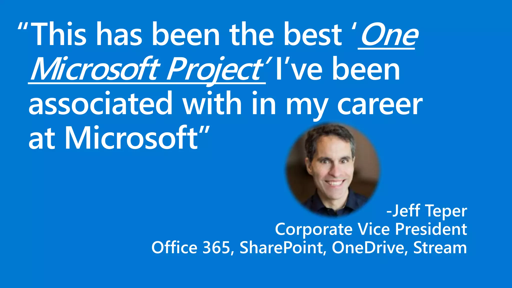 “This has been the best ‘One
Microsoft Project’ I’ve been
associated with in my career
at Microsoft”
-Jeff Teper
Corporate Vice President
Office 365, SharePoint, OneDrive, Stream
 