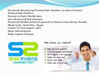 We provide International Premium Rate Numbers as well as Domestic
Premium Rate Numbers.
Payment on Daily /Weekly basis
Live call stats and Real time stats
We provide flexible method of payment by Western Union Money Transfer ,
Money Gram , Bank Wire , Paypal.
Contact Us (chat support 24X7)
Skype :sales.shriparas
Skype :support.shriparas
 