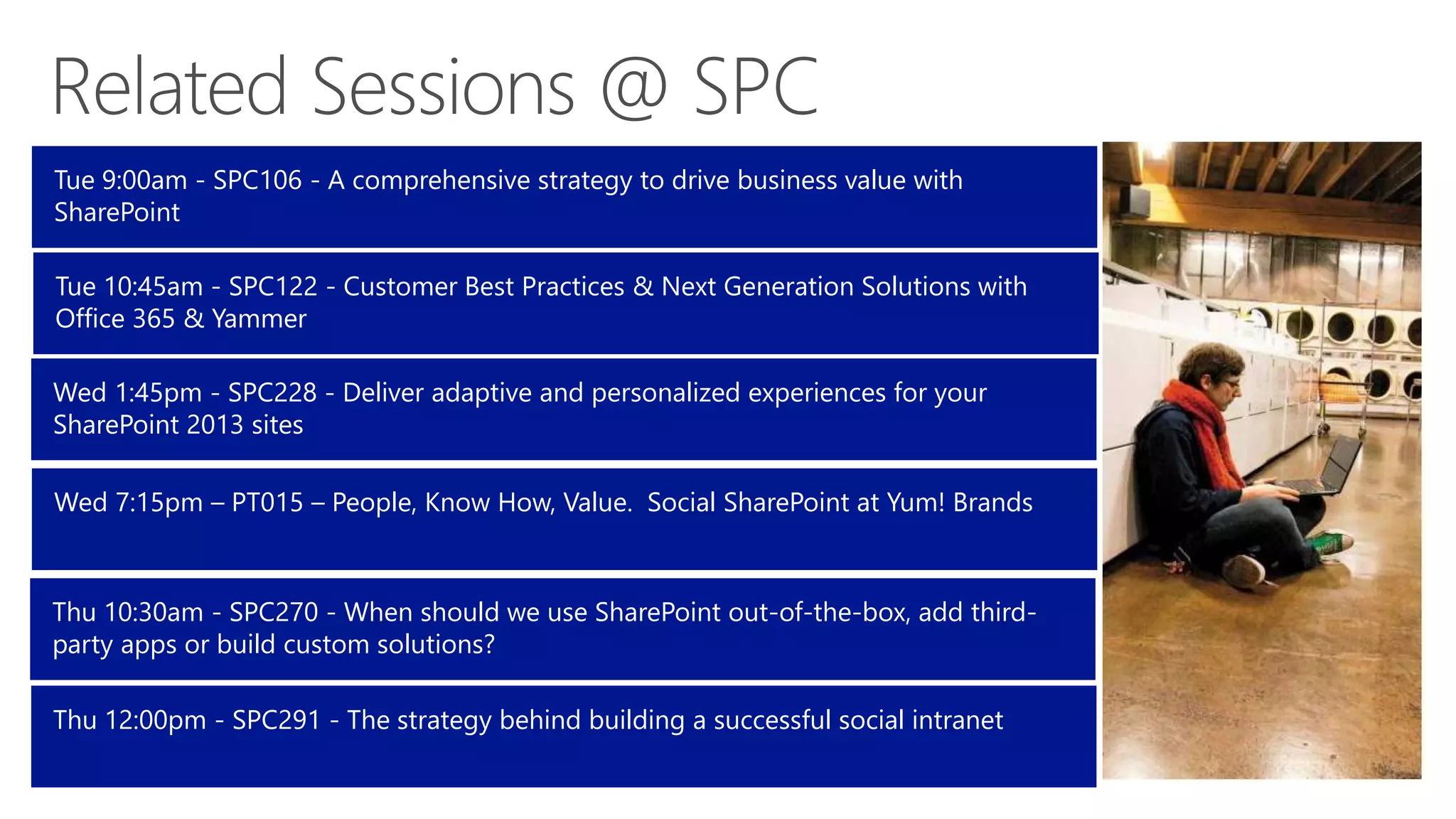 Tue 9:00am - SPC106 - A comprehensive strategy to drive business value with
SharePoint
Tue 10:45am - SPC122 - Customer Best Practices & Next Generation Solutions with
Office 365 & Yammer
Wed 1:45pm - SPC228 - Deliver adaptive and personalized experiences for your
SharePoint 2013 sites
Wed 7:15pm – PT015 – People, Know How, Value. Social SharePoint at Yum! Brands

Thu 10:30am - SPC270 - When should we use SharePoint out-of-the-box, add thirdparty apps or build custom solutions?
Thu 12:00pm - SPC291 - The strategy behind building a successful social intranet

 