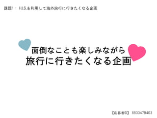 面倒なことも楽しみながら
旅行に行きたくなる企画
【応募者ID】 883347B403
課題1： H.I.S.を利用して海外旅行に行きたくなる企画
 