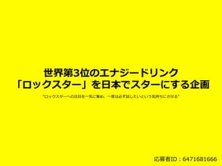 世界第3位のエナジードリンク
「ロックスター」を⽇日本でスターにする企画
応募者ID：6471681666
“ロックスターへの注⽬目を⼀一気に集め、⼀一度度は必ず試したいという気持ちにさせる”
 