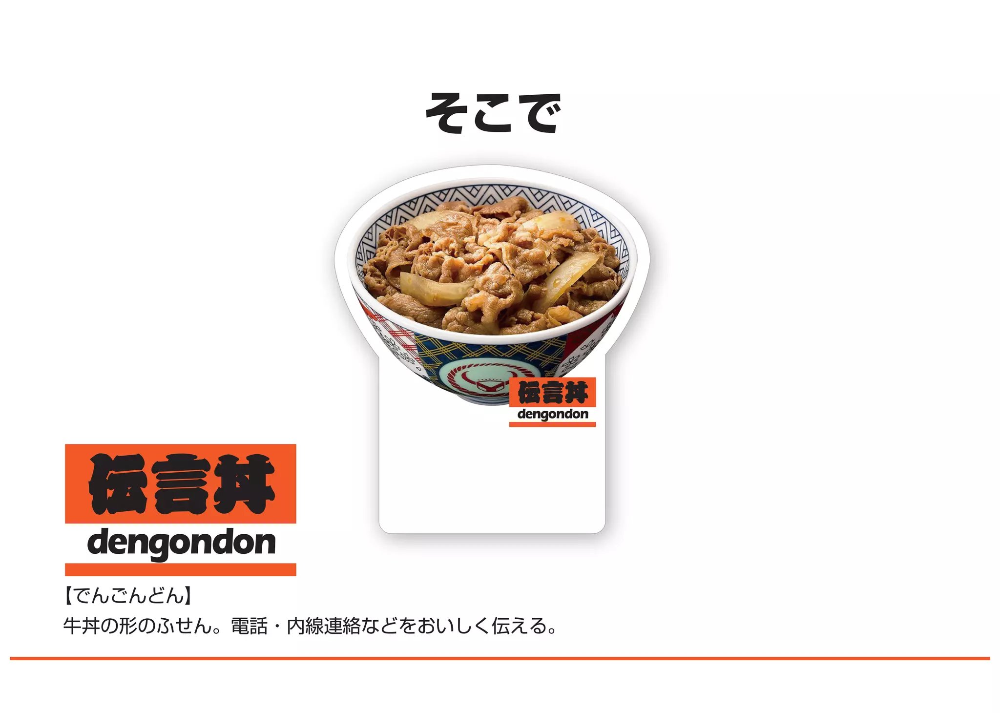 dengondon
そこで
【でんごんどん】
牛丼の形のふせん。電話・内線連絡などをおいしく伝える。
 