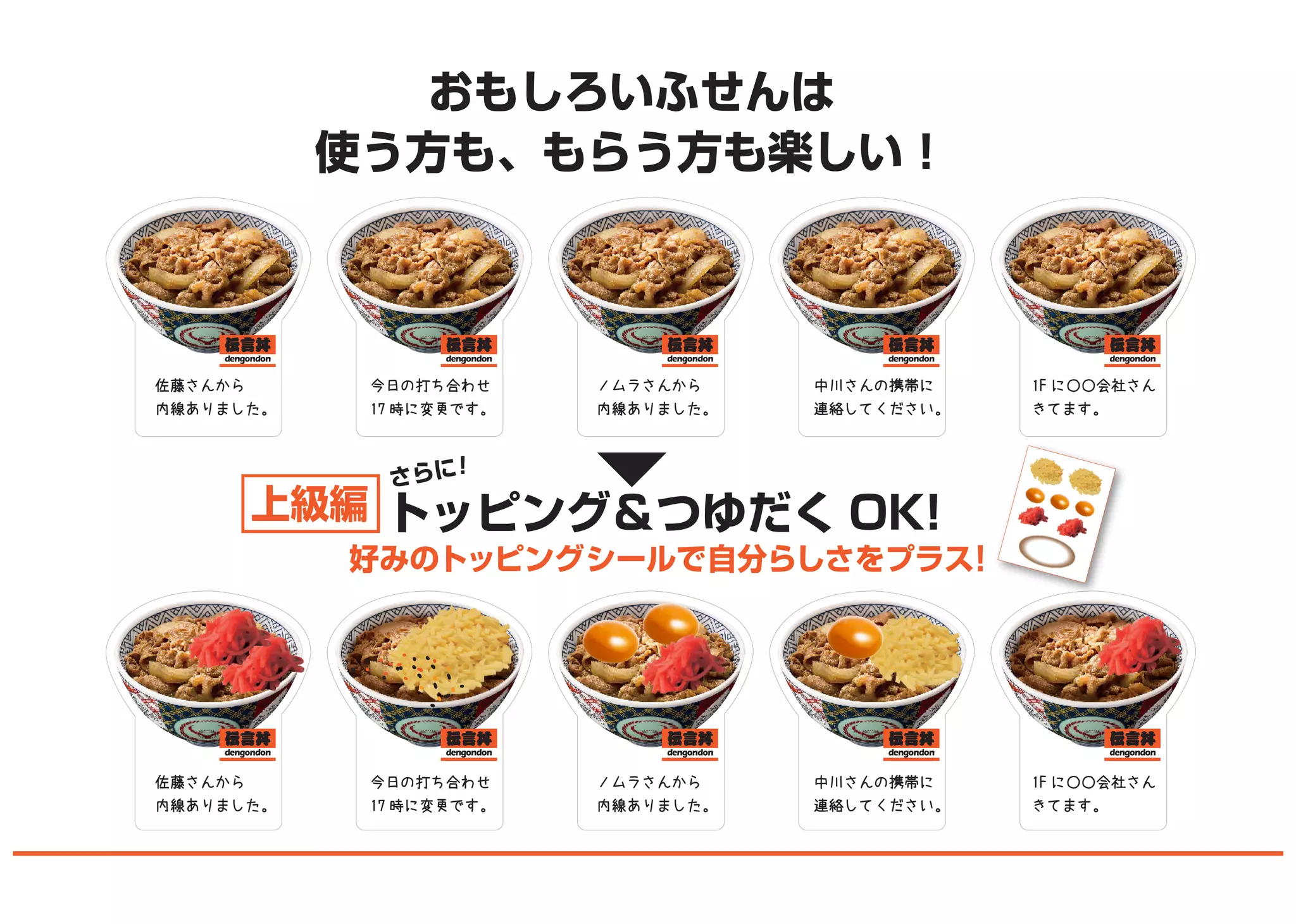 おもしろいふせんは
使う方も、もらう方も楽しい！
トッピング＆つゆだく OK!
好みのトッピングシールで自分らしさをプラス！
さらに！
上級編
佐藤さんから
内線ありました。
ノムラさんから
内線ありました。
中川さんの携帯に
連絡してください。
1F に○○会社さん
きてます。
今日の打ち合わせ
17 時に変更です。
佐藤さんから
内線ありました。
ノムラさんから
内線ありました。
中川さんの携帯に
連絡してください。
1F に○○会社さん
きてます。
今日の打ち合わせ
17 時に変更です。
 