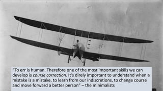 “To err is human. Therefore one of the most important skills we can
develop is course correction. It’s direly important to understand when a
mistake is a mistake, to learn from our indiscretions, to change course
and move forward a better person” – the minimalists
 