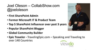 Joel Oleson – CollabShow.com
@joeloleson
• First SharePoint Admin
• Former Microsoft IT & Product Team
• Top 5 SharePoint Influencer over past 3 years
• Popular SharePoint Blogger
• Global Community Builder
• Epic Traveler - TravelingEpic.com – Speaking and Traveling to
over 140 Countries
2
 