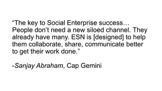 “The key to Social Enterprise success…
People don’t need a new siloed channel. They
already have many. ESN is [designed] to help
them collaborate, share, communicate better
to get their work done.”
-Sanjay Abraham, Cap Gemini
 
