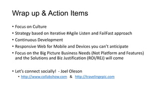 Wrap up & Action Items
• Focus on Culture
• Strategy based on Iterative #Agile Listen and FailFast approach
• Continuous Development
• Responsive Web for Mobile and Devices you can’t anticipate
• Focus on the Big Picture Business Needs (Not Platform and Features)
and the Solutions and Biz Justification (ROI/REJ) will come
• Let’s connect socially! - Joel Oleson
• http://www.collabshow.com & http://travelingepic.com
 