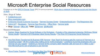 Microsoft Enterprise Social Resources
Engage us in the SPC14 Social Track SPC14 announcement: Work like a network! Enterprise social and the future
of work
Sites, Blogs & Twitter
 Collabshow.com
 Blog.viewdolabs.com
 Enterprise Social Customer Success - Yammer Success Center - EnterpriseSocial.com - The Responsive Org
 Admin & IT - Developers - Yammer App Directory - Office Store - Yammer Ignite
 Blogs Yammer Office 365 Twitter @Yammer @Office365
Research/Whitepaper
 Gartner: Magic Quadrant for Social Software in the Workplace Evolution of the networked enterprise: McKinsey Global
Survey results Yammer’s 2013 Business Value Survey Results The Rise Of Enterprise Social Networks
Press
 How Red Robin Transformed Its Business With Yammer How Teach forAmerica gets the most out of Yammer on a
shoestring budget HK firm creates idea melting pot for 4,000 employees LexisNexis found that employees who use
Yammer are way happier Switching to Yammer let this company slash helpdesk calls and save $1.5 million a year
How Microsoft got its own employees to use Yammer
Videos
 Move Faster Together Transform the Way You Work with Yammer
#WorkLikeANetwork
 