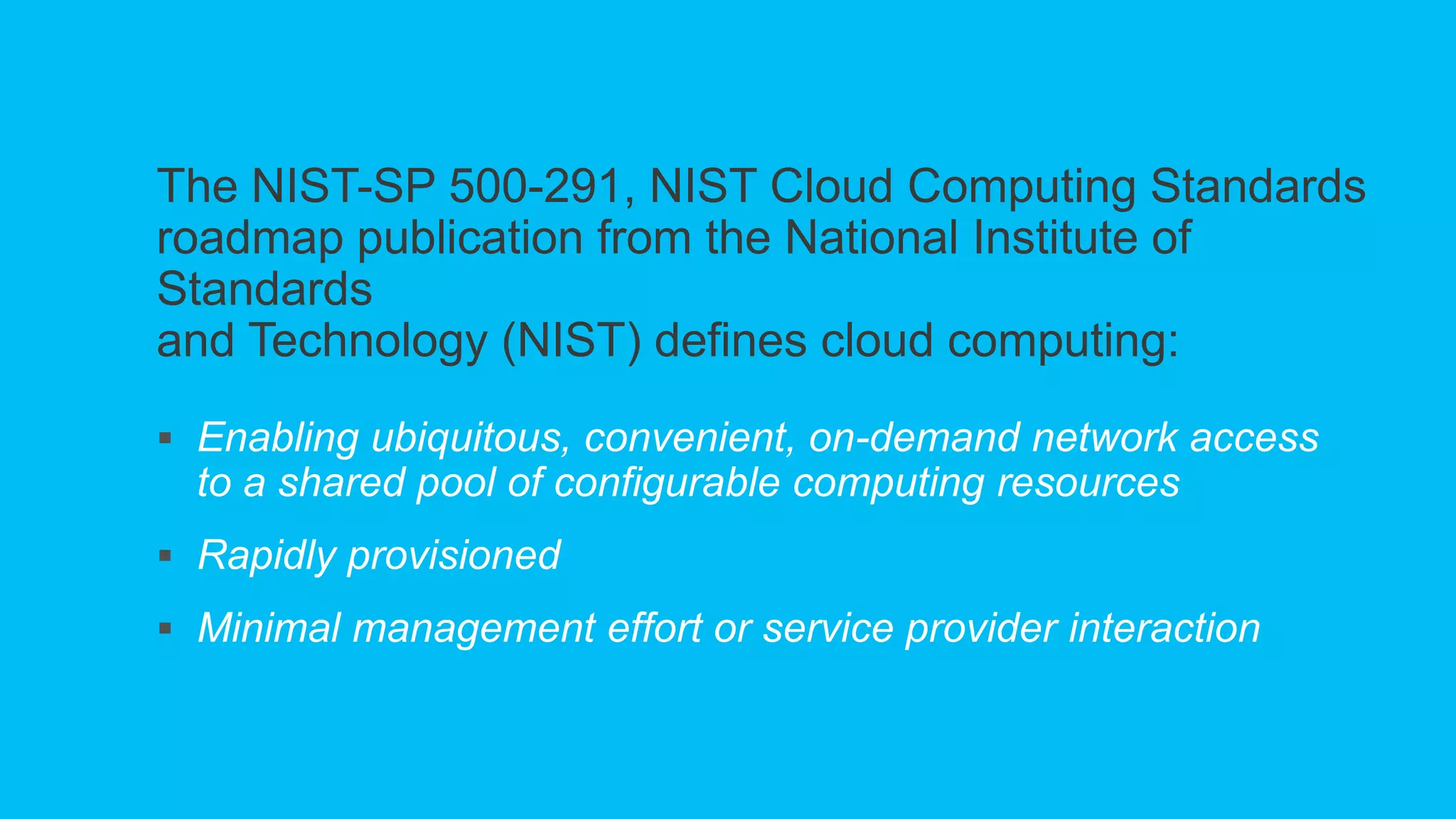 The NIST-SP 500-291, NIST Cloud Computing Standards
roadmap publication from the National Institute of
Standards
and Technology (NIST) defines cloud computing:
 Enabling ubiquitous, convenient, on-demand network access
to a shared pool of configurable computing resources
 Rapidly provisioned
 Minimal management effort or service provider interaction
 