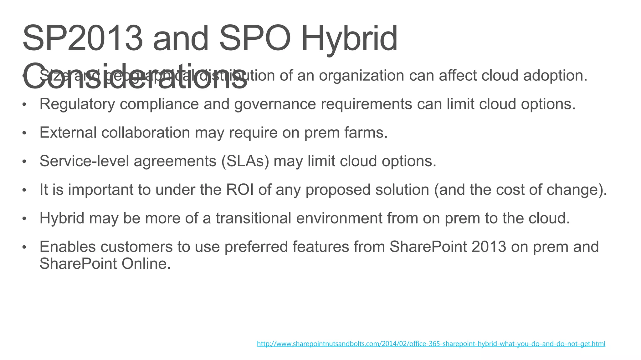 • Size and geographical distribution of an organization can affect cloud adoption.
• Regulatory compliance and governance requirements can limit cloud options.
• External collaboration may require on prem farms.
• Service-level agreements (SLAs) may limit cloud options.
• It is important to under the ROI of any proposed solution (and the cost of change).
• Hybrid may be more of a transitional environment from on prem to the cloud.
• Enables customers to use preferred features from SharePoint 2013 on prem and
SharePoint Online.
http://www.sharepointnutsandbolts.com/2014/02/office-365-sharepoint-hybrid-what-you-do-and-do-not-get.html
 