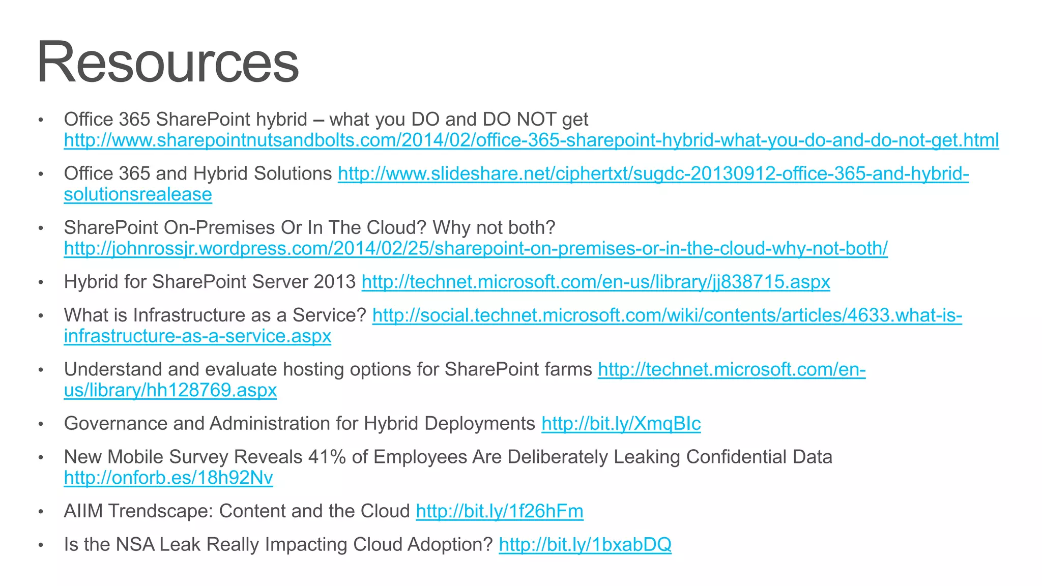 •
http://www.sharepointnutsandbolts.com/2014/02/office-365-sharepoint-hybrid-what-you-do-and-do-not-get.html
• http://www.slideshare.net/ciphertxt/sugdc-20130912-office-365-and-hybrid-
solutionsrealease
•
http://johnrossjr.wordpress.com/2014/02/25/sharepoint-on-premises-or-in-the-cloud-why-not-both/
• http://technet.microsoft.com/en-us/library/jj838715.aspx
• http://social.technet.microsoft.com/wiki/contents/articles/4633.what-is-
infrastructure-as-a-service.aspx
• http://technet.microsoft.com/en-
us/library/hh128769.aspx
• http://bit.ly/XmqBIc
•
http://onforb.es/18h92Nv
• http://bit.ly/1f26hFm
• http://bit.ly/1bxabDQ
 