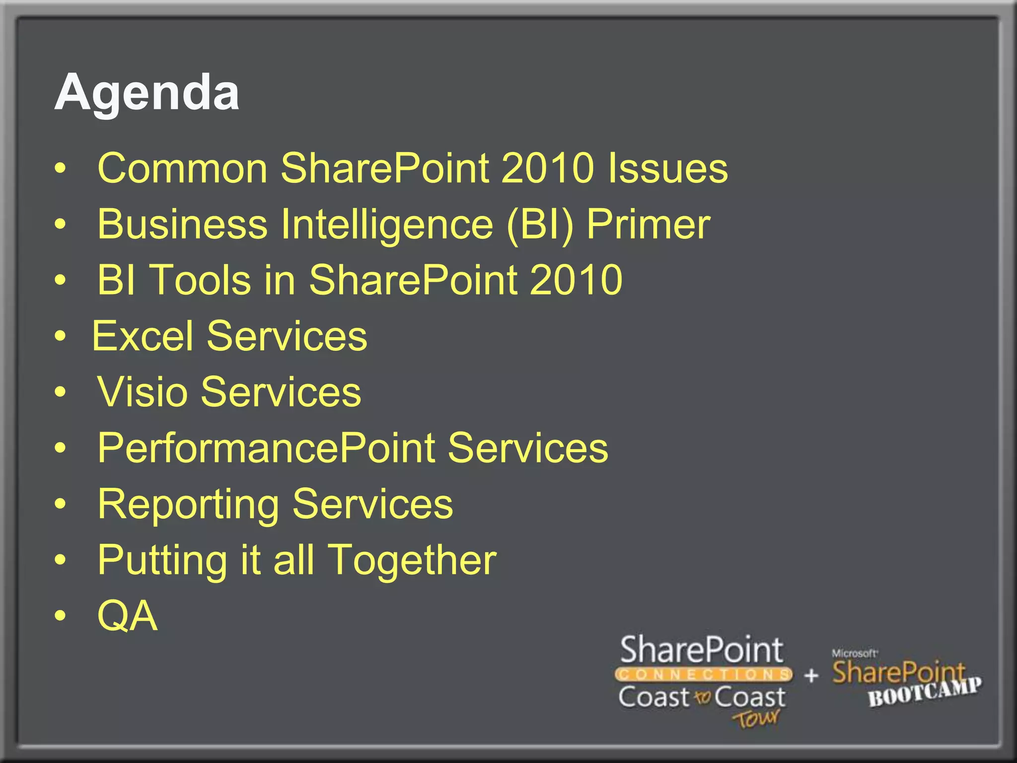 AgendaCommon SharePoint 2010 IssuesBusiness Intelligence (BI) PrimerBI Tools in SharePoint 2010Excel ServicesVisio ServicesPerformancePoint ServicesReporting ServicesPutting it all TogetherQA