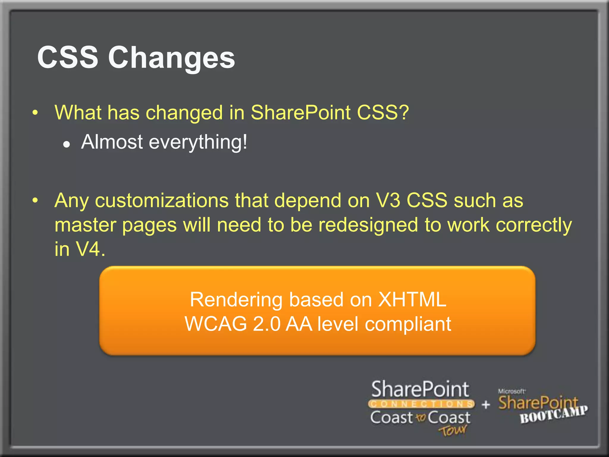 CSS ChangesWhat has changed in SharePoint CSS?Almost everything!Any customizations that depend on V3 CSS such as master pages will need to be redesigned to work correctly in V4.Rendering based on XHTML WCAG 2.0 AA level compliant