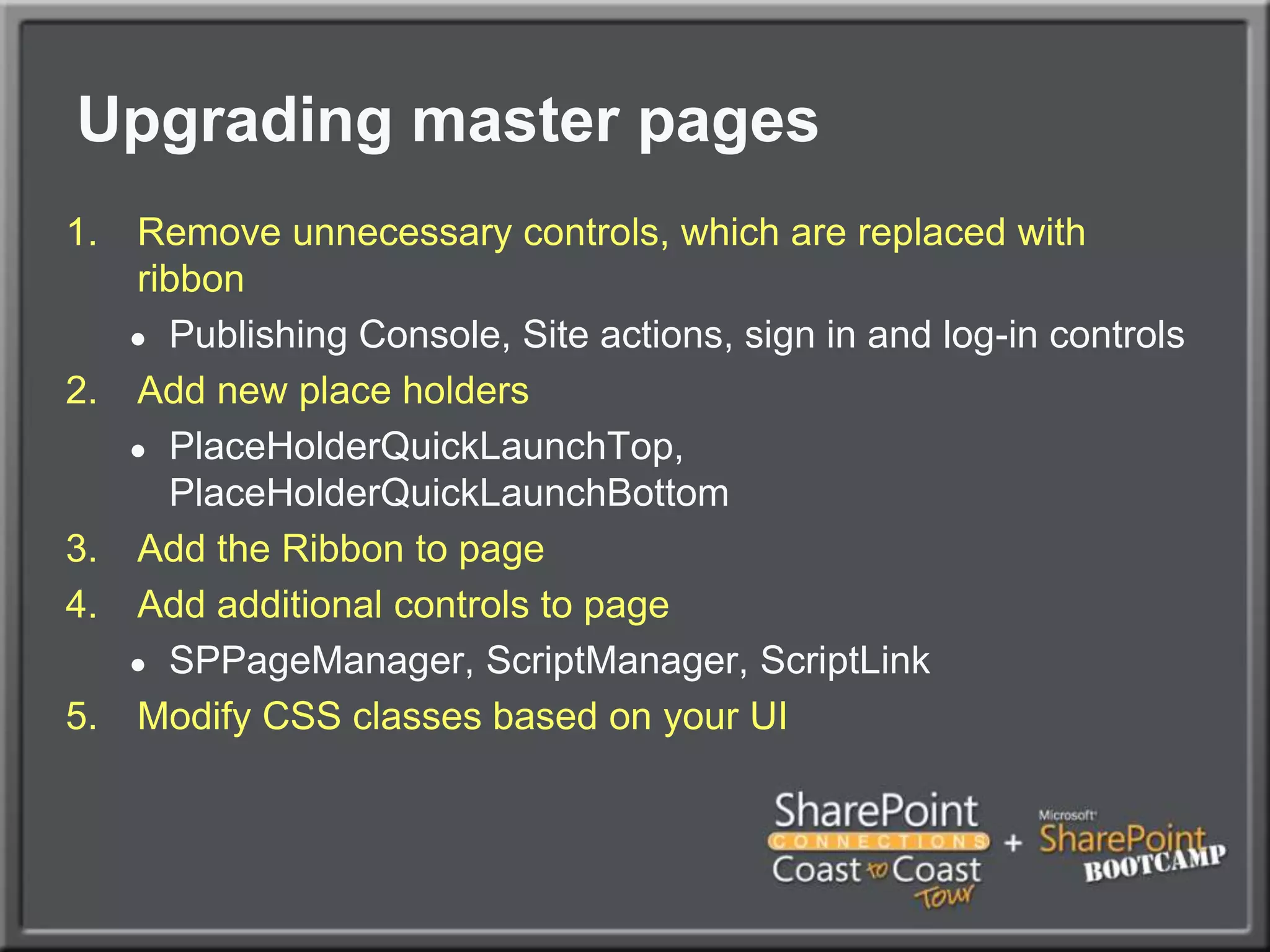 Upgrading master pagesRemove unnecessary controls, which are replaced with ribbonPublishing Console, Site actions, sign in and log-in controlsAdd new place holdersPlaceHolderQuickLaunchTop, PlaceHolderQuickLaunchBottomAdd the Ribbon to pageAdd additional controls to pageSPPageManager, ScriptManager, ScriptLinkModify CSS classes based on your UI
